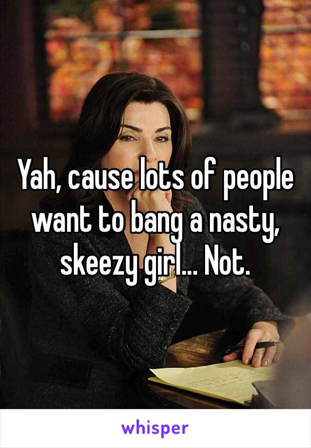 Yah, cause lots of people want to bang a nasty, skeezy girl... Not.