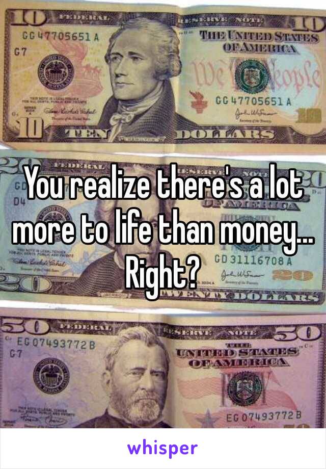 You realize there's a lot more to life than money... Right?