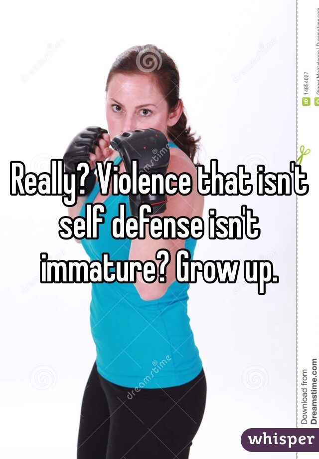 Really? Violence that isn't self defense isn't immature? Grow up.