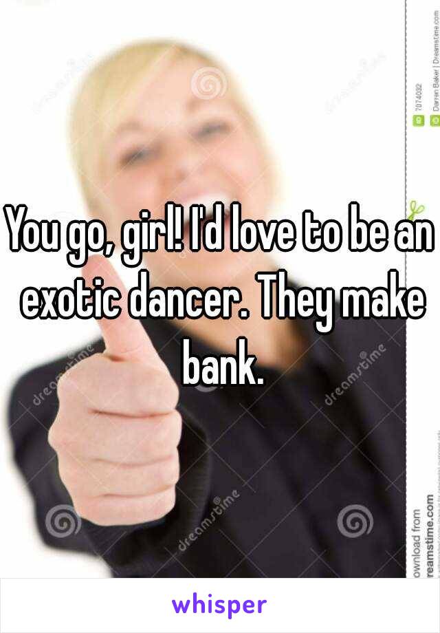 You go, girl! I'd love to be an exotic dancer. They make bank.