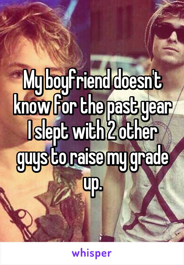 My boyfriend doesn't know for the past year I slept with 2 other guys to raise my grade up.
