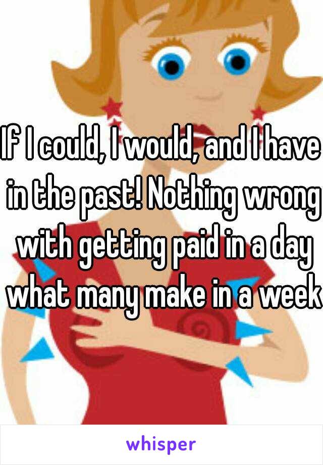If I could, I would, and I have in the past! Nothing wrong with getting paid in a day what many make in a week!
