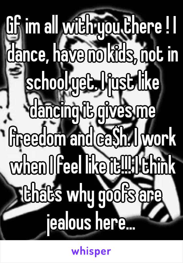 Gf im all with you there ! I dance, have no kids, not in school yet. I just like dancing it gives me freedom and ca$h. I work when I feel like it!!! I think thats why goofs are jealous here... 