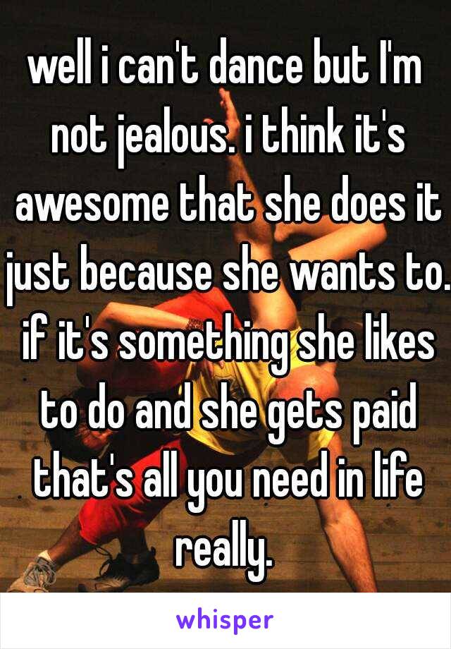 well i can't dance but I'm not jealous. i think it's awesome that she does it just because she wants to. if it's something she likes to do and she gets paid that's all you need in life really. 