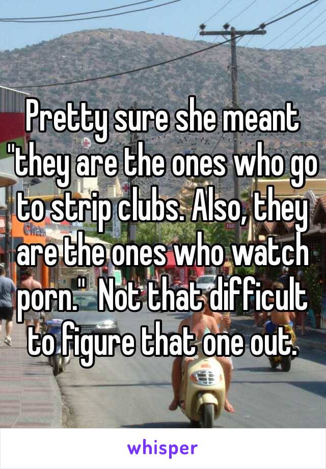 Pretty sure she meant "they are the ones who go to strip clubs. Also, they are the ones who watch porn."  Not that difficult to figure that one out. 