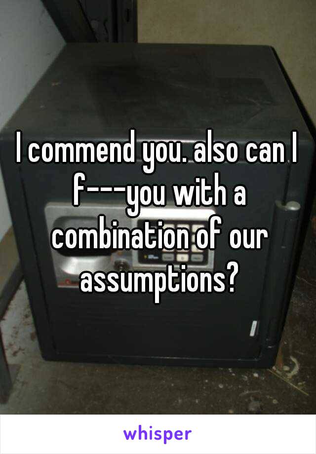I commend you. also can I f---you with a combination of our assumptions?