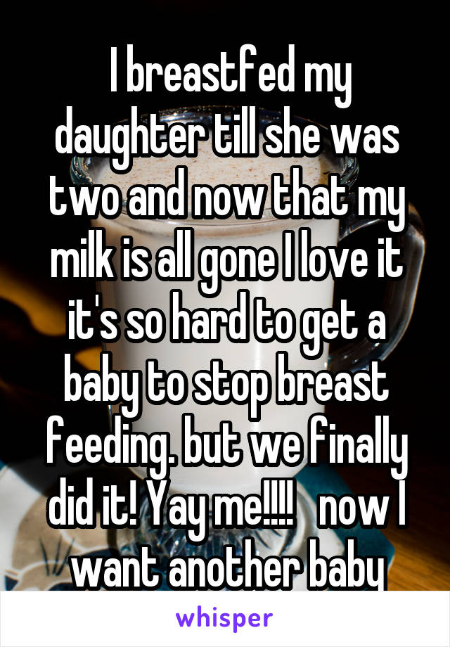  I breastfed my daughter till she was two and now that my milk is all gone I love it it's so hard to get a baby to stop breast feeding. but we finally did it! Yay me!!!!   now I want another baby
