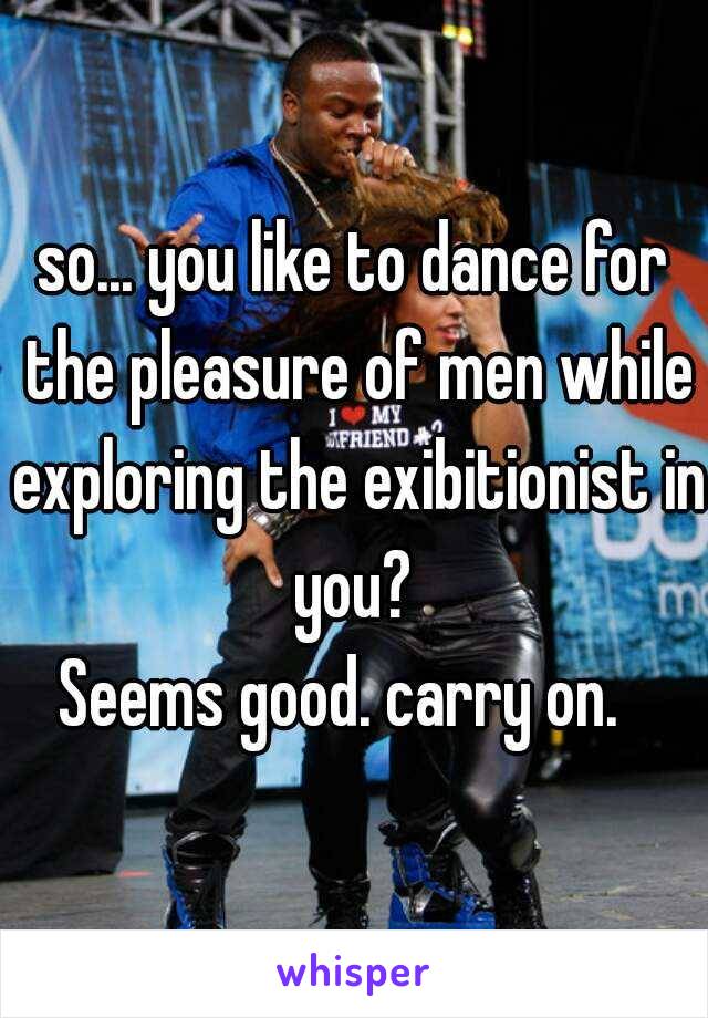 so... you like to dance for the pleasure of men while exploring the exibitionist in you? 
Seems good. carry on.  