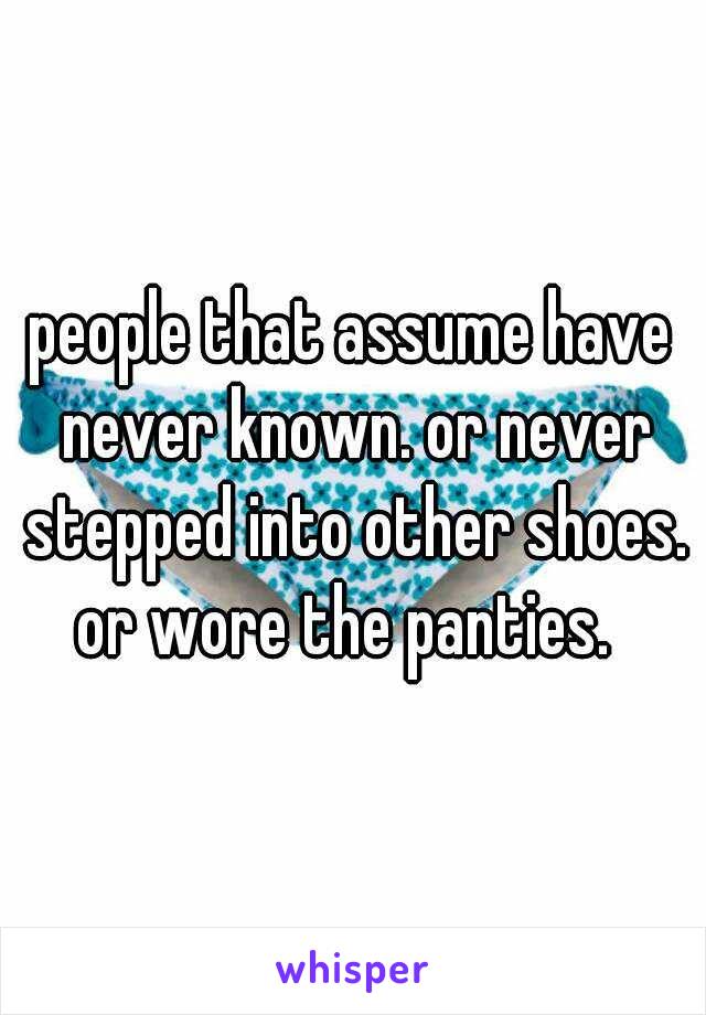 people that assume have never known. or never stepped into other shoes.
or wore the panties. 