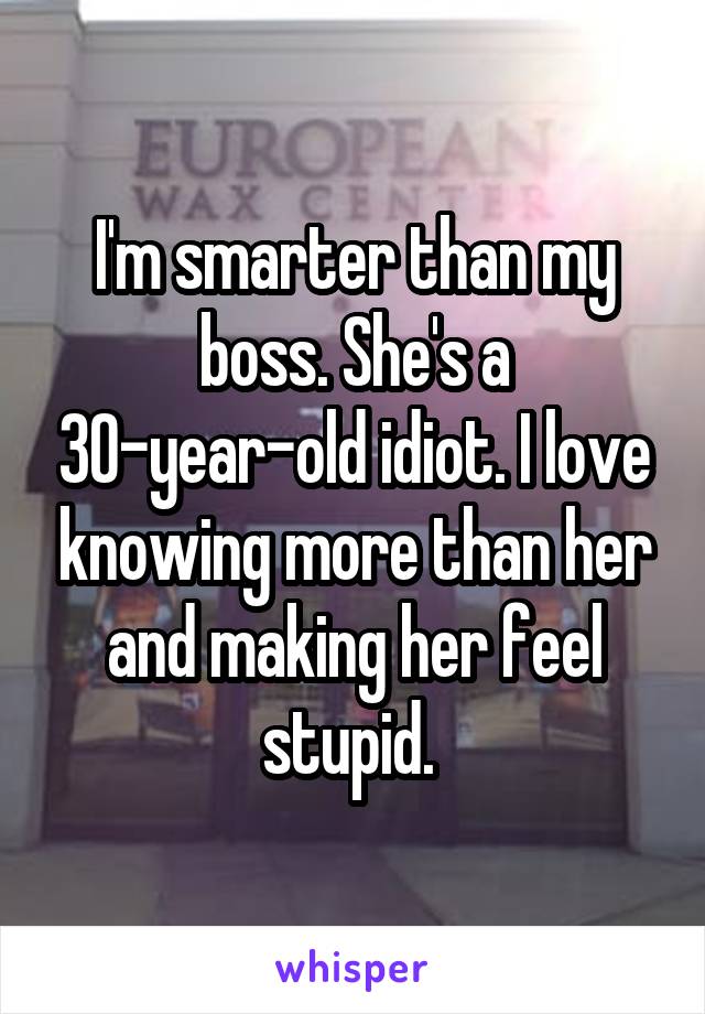 I'm smarter than my boss. She's a 30-year-old idiot. I love knowing more than her and making her feel stupid. 