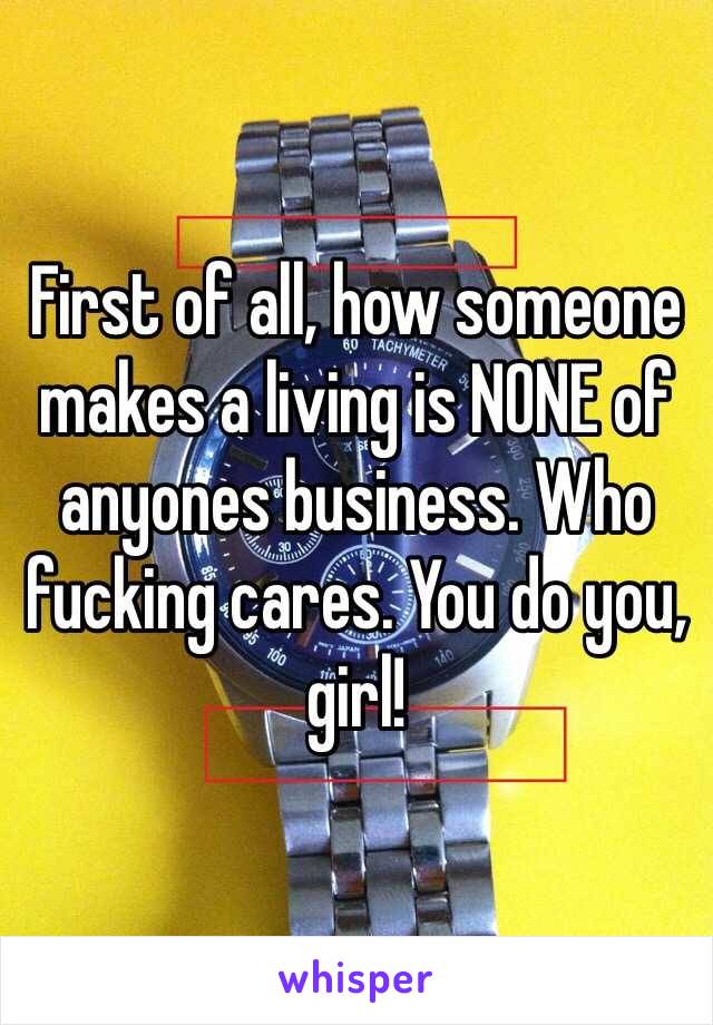 First of all, how someone makes a living is NONE of anyones business. Who fucking cares. You do you, girl!