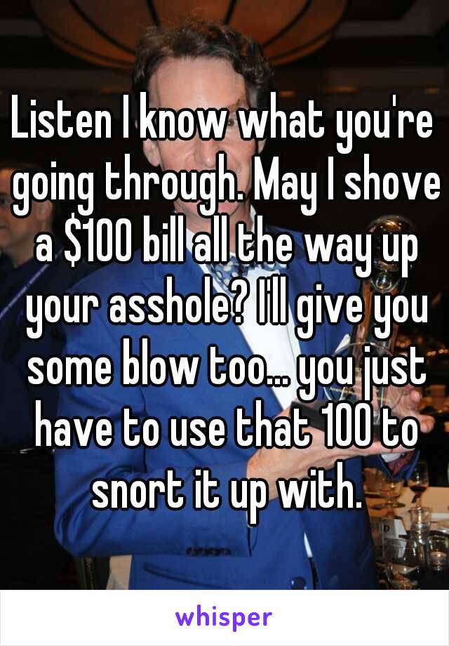 Listen I know what you're going through. May I shove a $100 bill all the way up your asshole? I'll give you some blow too... you just have to use that 100 to snort it up with.