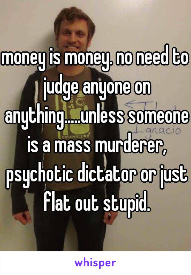 money is money. no need to judge anyone on anything.....unless someone is a mass murderer, psychotic dictator or just flat out stupid.