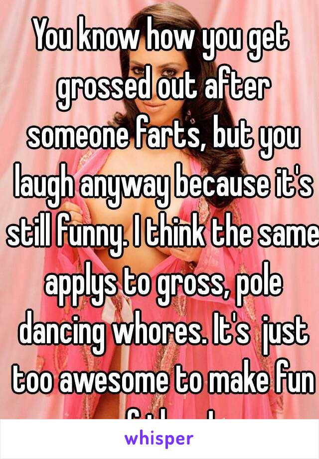 You know how you get grossed out after someone farts, but you laugh anyway because it's still funny. I think the same applys to gross, pole dancing whores. It's  just too awesome to make fun of them!