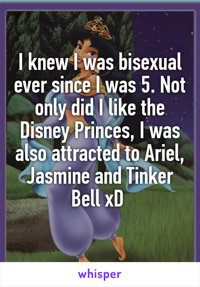 I knew I was bisexual ever since I was 5. Not only did I like the Disney Princes, I was also attracted to Ariel, Jasmine and Tinker Bell xD 

