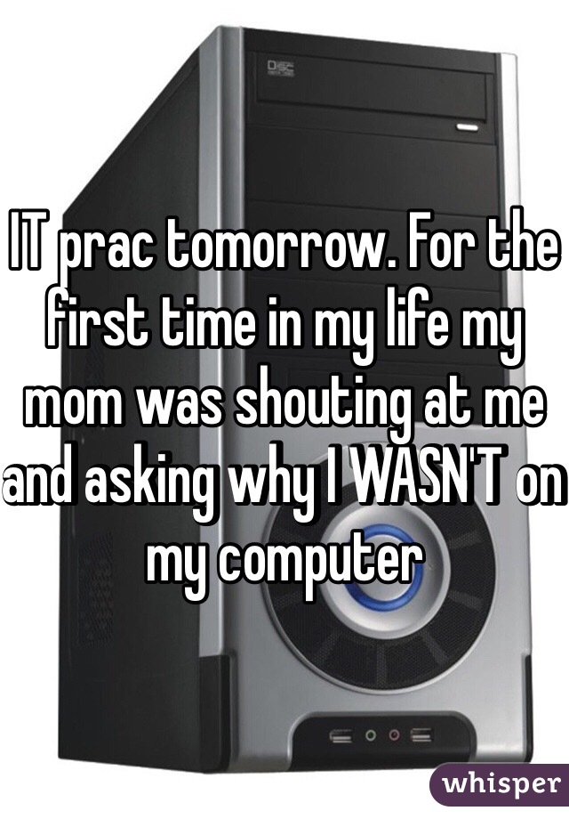 IT prac tomorrow. For the first time in my life my mom was shouting at me and asking why I WASN'T on my computer 