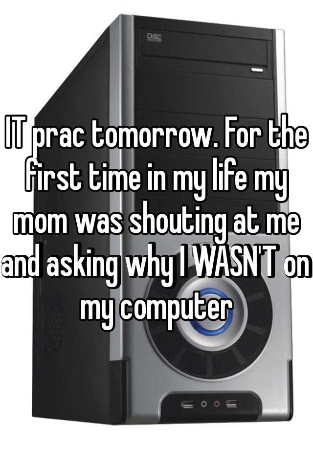 IT prac tomorrow. For the first time in my life my mom was shouting at me and asking why I WASN'T on my computer 