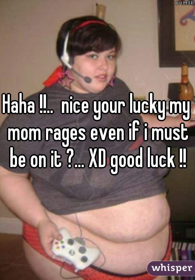 Haha !!..  nice your lucky my mom rages even if i must be on it ?... XD good luck !!