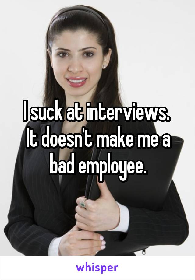I suck at interviews. 
It doesn't make me a bad employee.