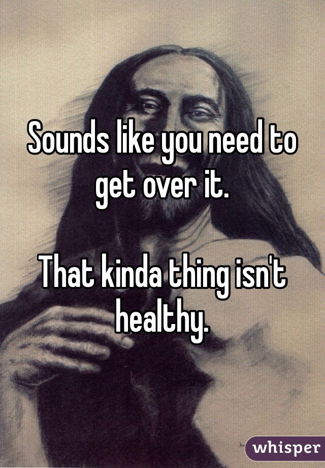 Sounds like you need to get over it. 

That kinda thing isn't healthy. 