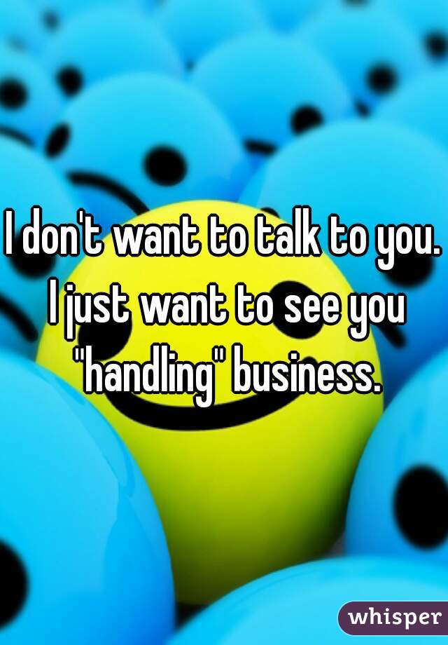 I don't want to talk to you. I just want to see you "handling" business.
