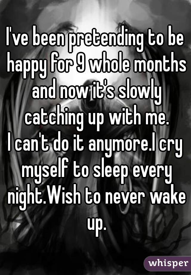 I've been pretending to be happy for 9 whole months and now it's slowly catching up with me.
I can't do it anymore.I cry myself to sleep every night.Wish to never wake up.