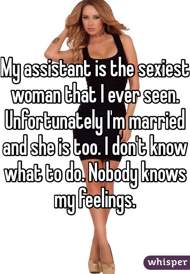 My assistant is the sexiest woman that I ever seen. Unfortunately I'm married and she is too. I don't know what to do. Nobody knows my feelings.  