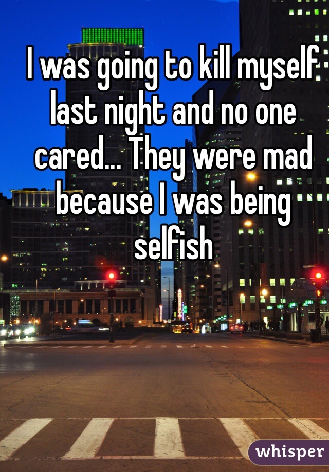 I was going to kill myself last night and no one cared... They were mad because I was being selfish