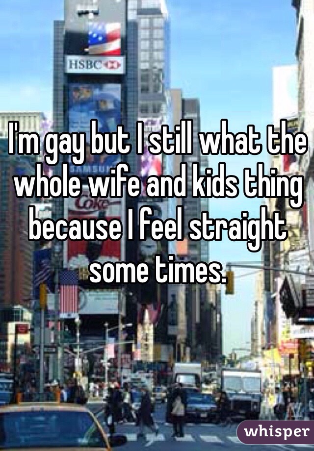 I'm gay but I still what the whole wife and kids thing because I feel straight some times. 