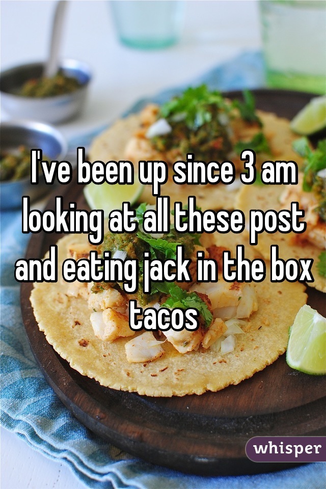 I've been up since 3 am looking at all these post and eating jack in the box tacos