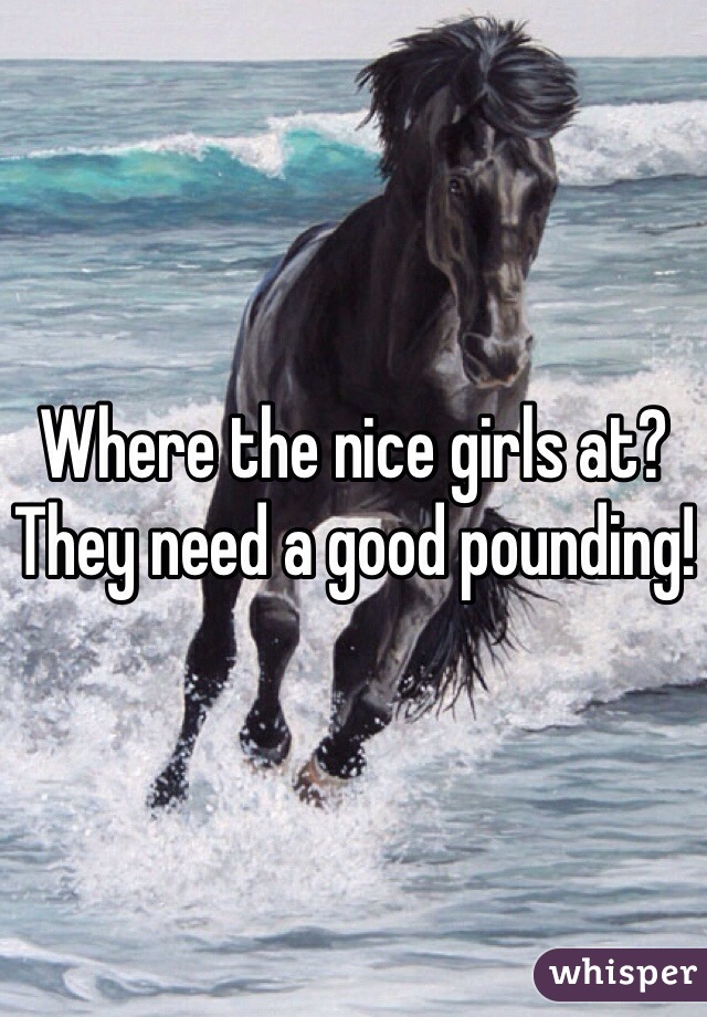 Where the nice girls at? They need a good pounding!