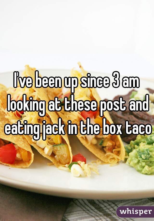 I've been up since 3 am looking at these post and eating jack in the box tacos