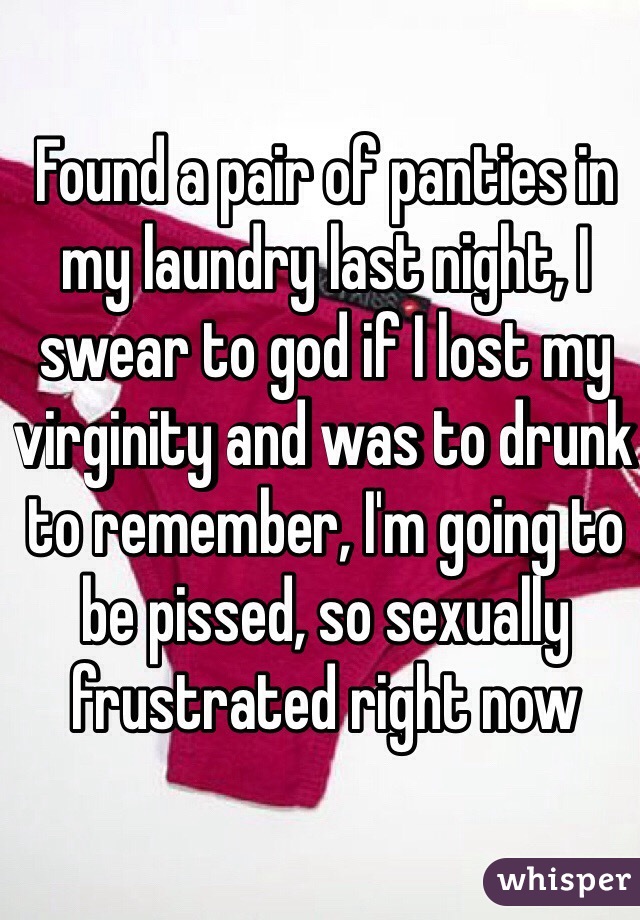 Found a pair of panties in my laundry last night, I swear to god if I lost my virginity and was to drunk to remember, I'm going to be pissed, so sexually frustrated right now
