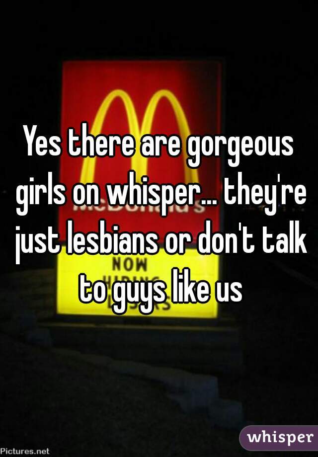 Yes there are gorgeous girls on whisper... they're just lesbians or don't talk to guys like us