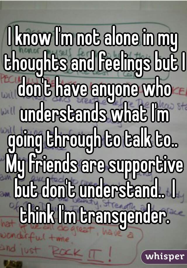 I know I'm not alone in my thoughts and feelings but I don't have anyone who understands what I'm going through to talk to..  My friends are supportive but don't understand..  I think I'm transgender.