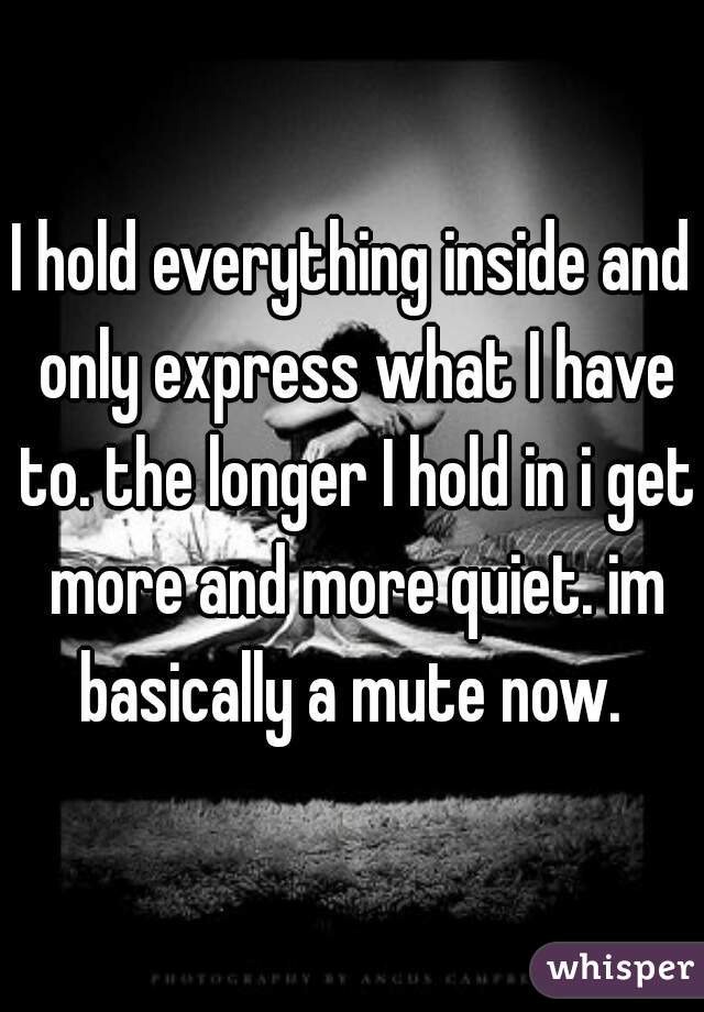 I hold everything inside and only express what I have to. the longer I hold in i get more and more quiet. im basically a mute now. 