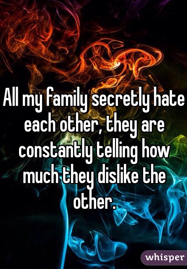 All my family secretly hate each other, they are constantly telling how much they dislike the other. 