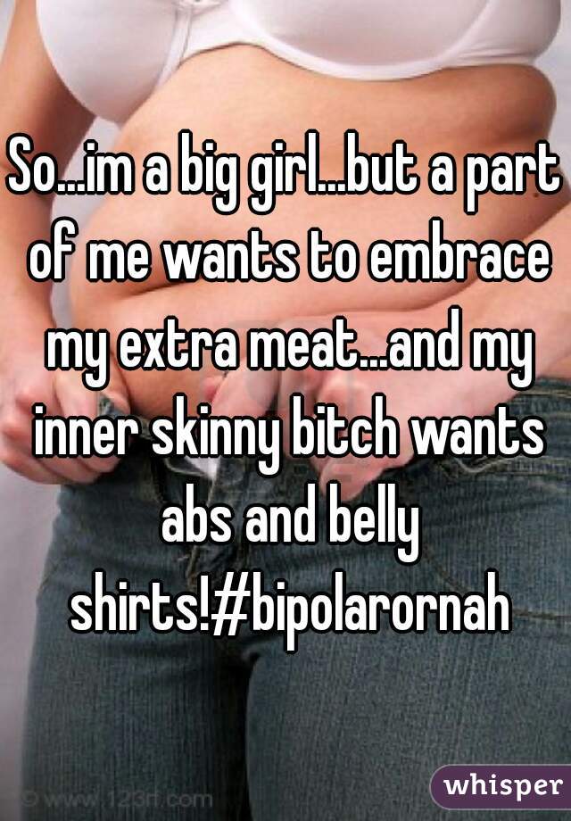 So...im a big girl...but a part of me wants to embrace my extra meat...and my inner skinny bitch wants abs and belly shirts!#bipolarornah
