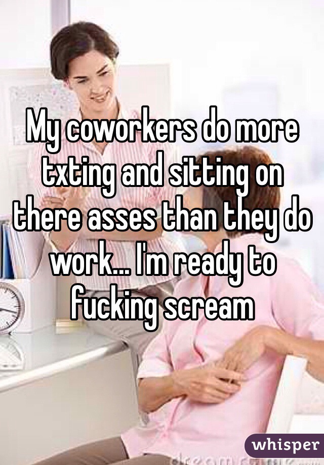 My coworkers do more txting and sitting on there asses than they do work... I'm ready to fucking scream