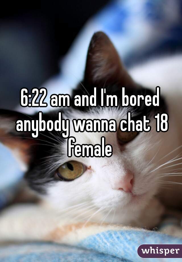 6:22 am and I'm bored anybody wanna chat 18 female 