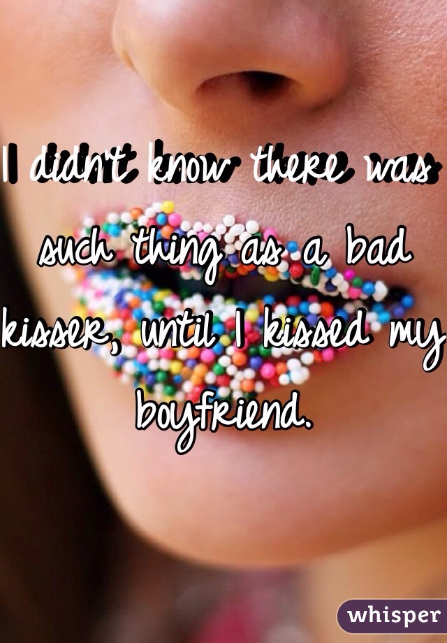 I didn't know there was such thing as a bad kisser, until I kissed my boyfriend. 
