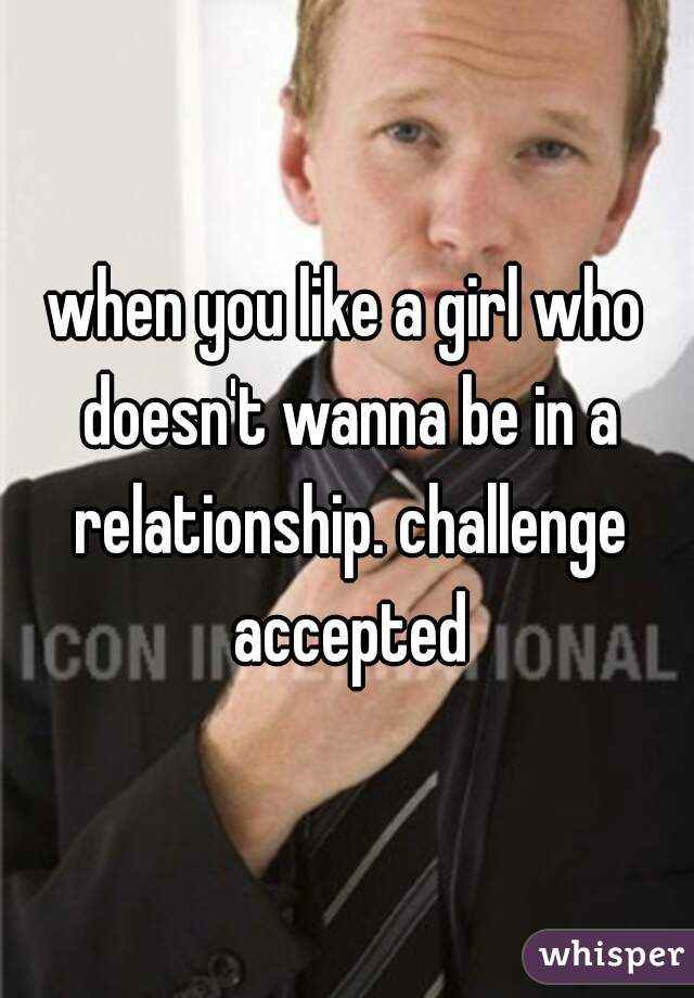 when you like a girl who doesn't wanna be in a relationship. challenge accepted