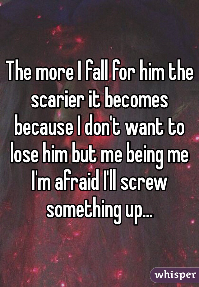 The more I fall for him the scarier it becomes because I don't want to lose him but me being me I'm afraid I'll screw something up...