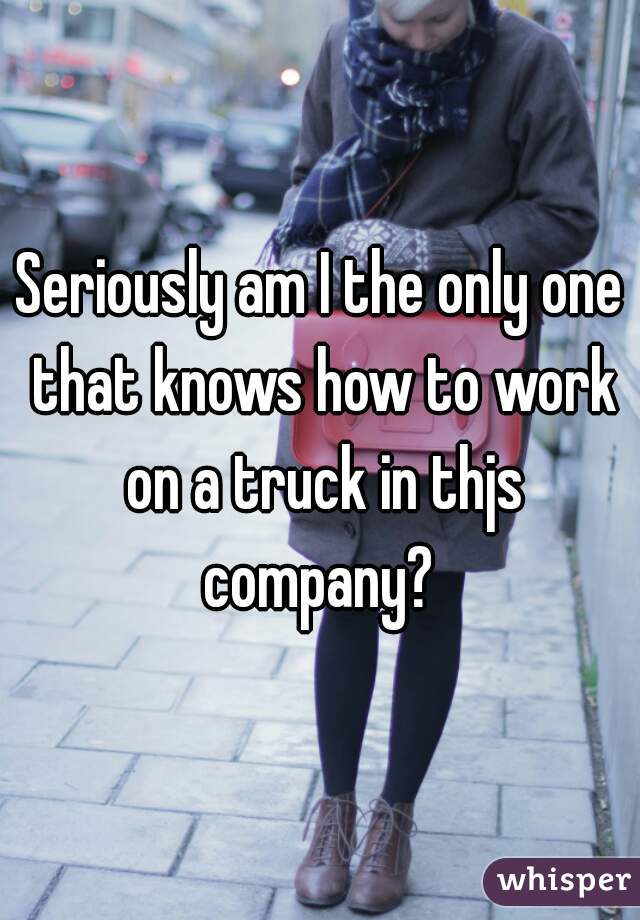 Seriously am I the only one that knows how to work on a truck in thjs company? 