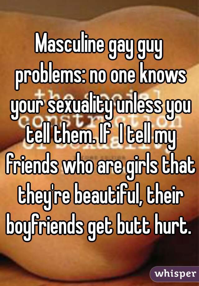 Masculine gay guy problems: no one knows your sexuality unless you tell them. If  I tell my friends who are girls that they're beautiful, their boyfriends get butt hurt. 