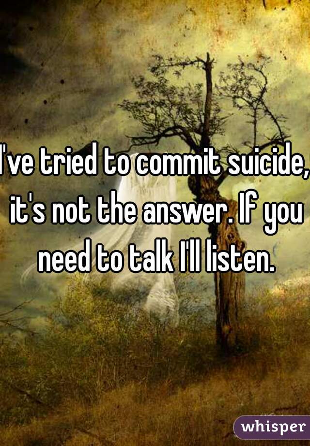 I've tried to commit suicide, it's not the answer. If you need to talk I'll listen.