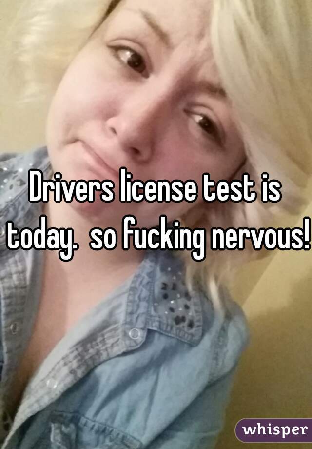 Drivers license test is today.  so fucking nervous!