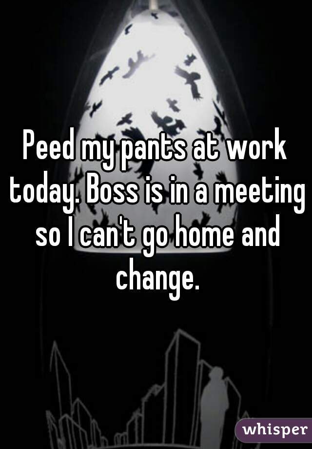 Peed my pants at work today. Boss is in a meeting so I can't go home and change.