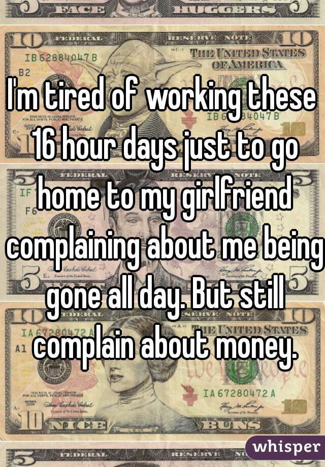 I'm tired of working these 16 hour days just to go home to my girlfriend complaining about me being gone all day. But still complain about money.