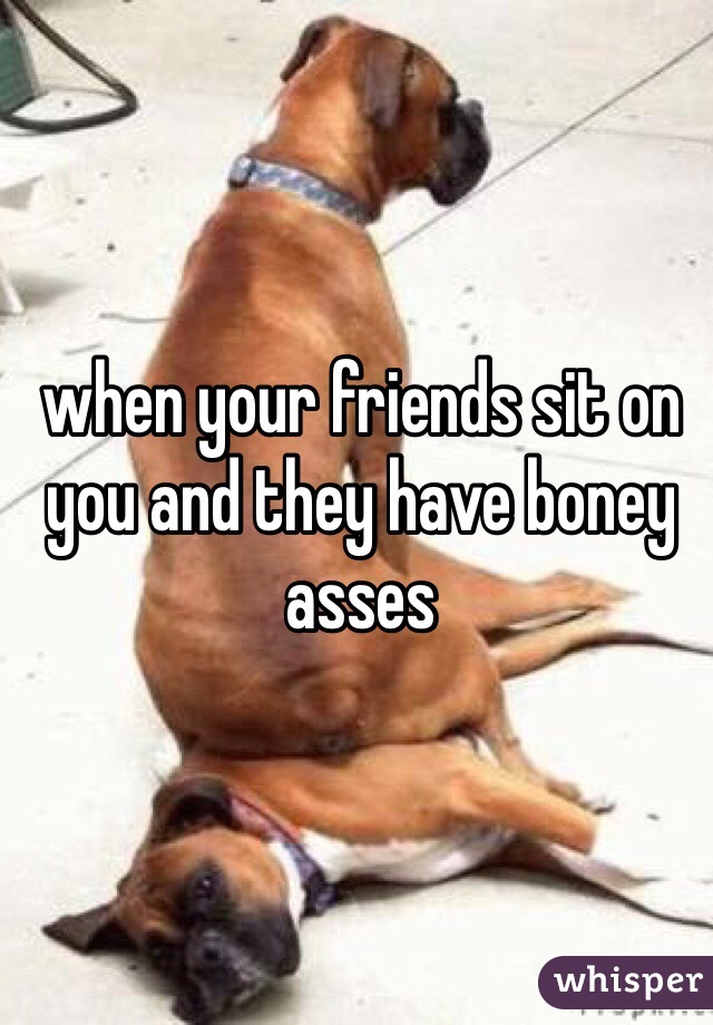 when your friends sit on you and they have boney asses